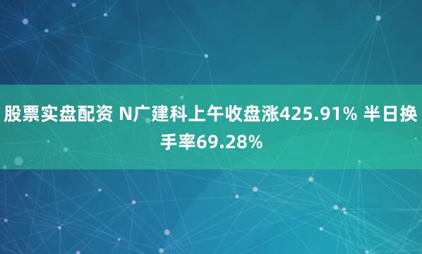 股票实盘配资 N广建科上午收盘涨425.91% 半日换手率69.28%