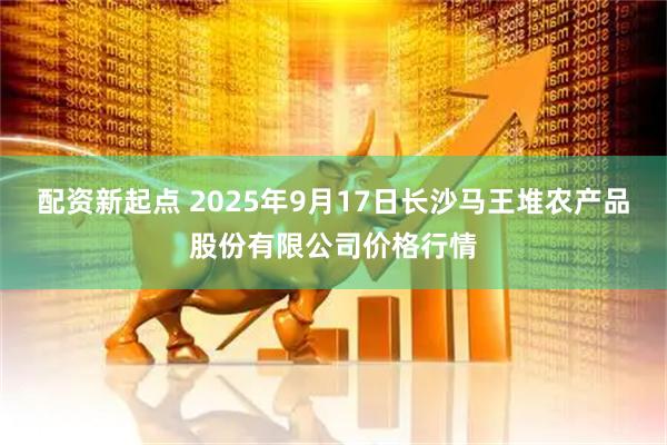 配资新起点 2025年9月17日长沙马王堆农产品股份有限公司价格行情