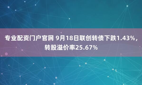 专业配资门户官网 9月18日联创转债下跌1.43%，转股溢价率25.67%