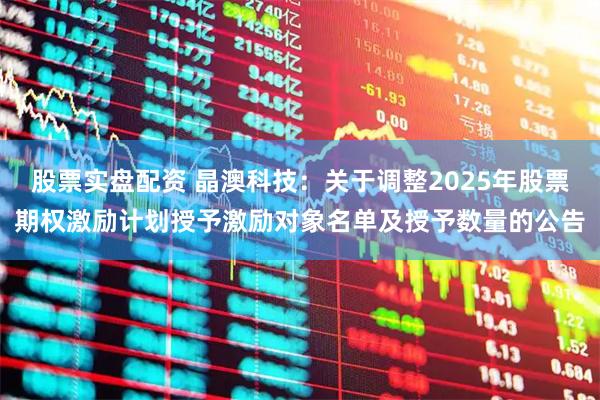股票实盘配资 晶澳科技：关于调整2025年股票期权激励计划授予激励对象名单及授予数量的公告