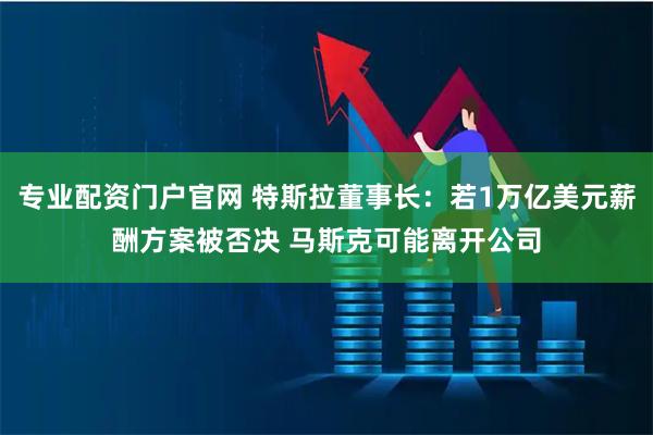 专业配资门户官网 特斯拉董事长：若1万亿美元薪酬方案被否决 马斯克可能离开公司
