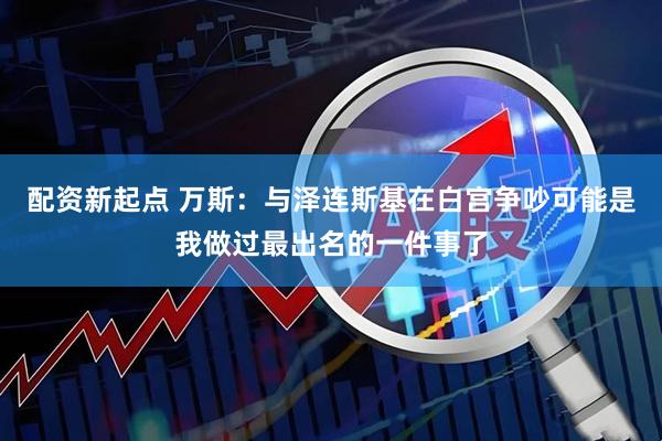 配资新起点 万斯：与泽连斯基在白宫争吵可能是我做过最出名的一件事了